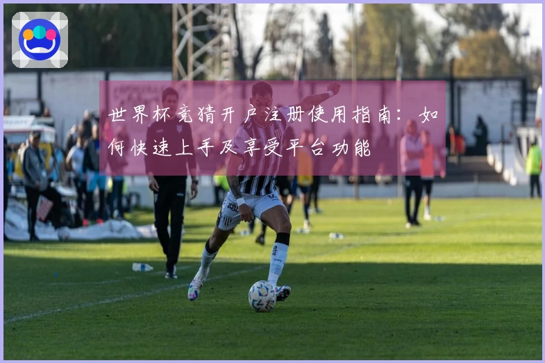 世界杯竞猜开户注册使用指南：如何快速上手及享受平台功能