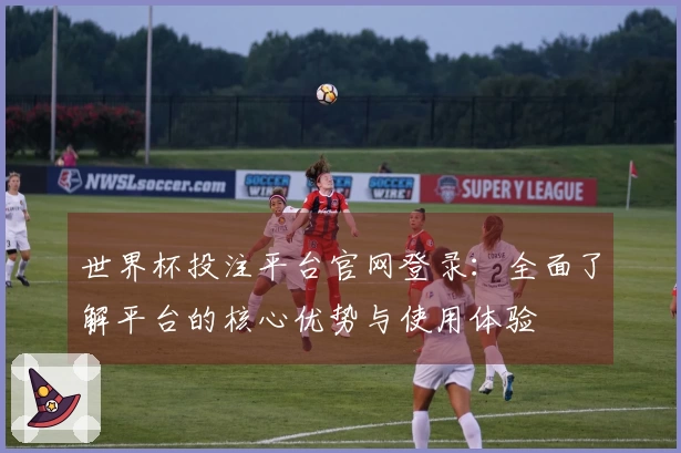 世界杯投注平台官网登录：全面了解平台的核心优势与使用体验